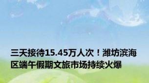 三天接待15.45万人次！潍坊滨海区端午假期文旅市场持续火爆