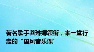 著名歌手龚琳娜领衔，来一堂行走的“国风音乐课”