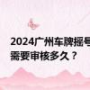 2024广州车牌摇号申请需要审核多久？