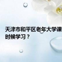 天津市和平区老年大学课程什么时候学习？