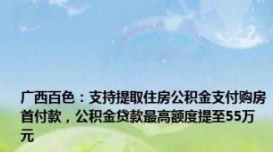 广西百色：支持提取住房公积金支付购房首付款，公积金贷款最高额度提至55万元