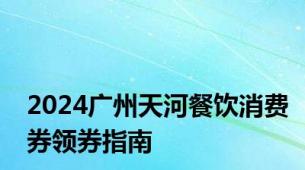 2024广州天河餐饮消费券领券指南