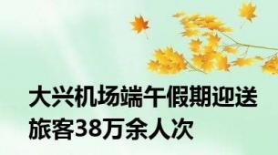 大兴机场端午假期迎送旅客38万余人次