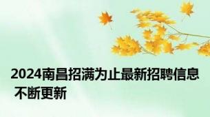 2024南昌招满为止最新招聘信息 不断更新