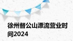 徐州督公山漂流营业时间2024