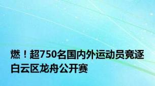 燃！超750名国内外运动员竞逐白云区龙舟公开赛