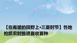 【在希望的田野上·三夏时节】各地抢抓农时推进夏收夏种