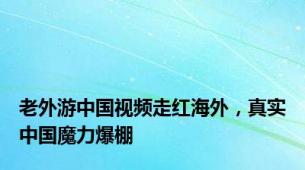 老外游中国视频走红海外，真实中国魔力爆棚