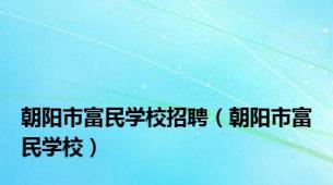 朝阳市富民学校招聘（朝阳市富民学校）