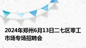 2024年郑州6月13日二七区零工市场专场招聘会