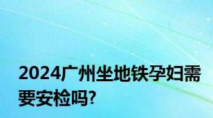 2024广州坐地铁孕妇需要安检吗?