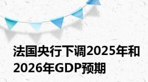 法国央行下调2025年和2026年GDP预期