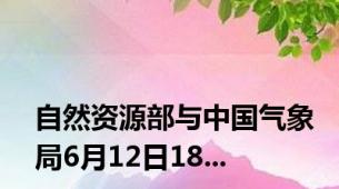 自然资源部与中国气象局6月12日18...