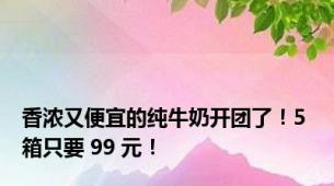 香浓又便宜的纯牛奶开团了！5 箱只要 99 元！