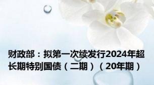 财政部：拟第一次续发行2024年超长期特别国债（二期）（20年期）