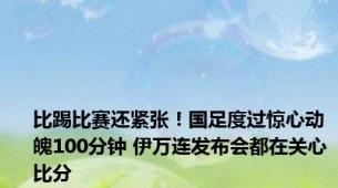 比踢比赛还紧张！国足度过惊心动魄100分钟 伊万连发布会都在关心比分