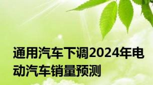 通用汽车下调2024年电动汽车销量预测