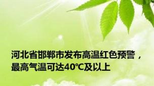 河北省邯郸市发布高温红色预警，最高气温可达40℃及以上