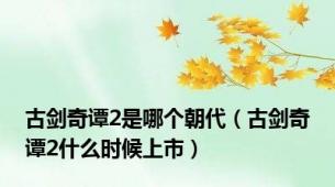 古剑奇谭2是哪个朝代（古剑奇谭2什么时候上市）