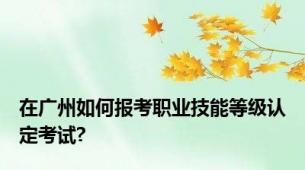 在广州如何报考职业技能等级认定考试?