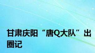 甘肃庆阳“唐Q大队”出圈记