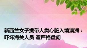 新西兰女子携带人类心脏入境澳洲：吓坏海关人员 遭严格盘问