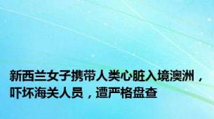 新西兰女子携带人类心脏入境澳洲，吓坏海关人员，遭严格盘查