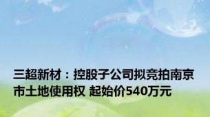 三超新材：控股子公司拟竞拍南京市土地使用权 起始价540万元