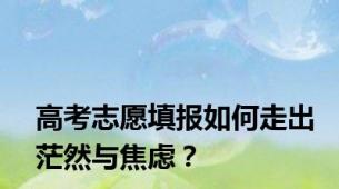 高考志愿填报如何走出茫然与焦虑？