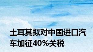 土耳其拟对中国进口汽车加征40%关税