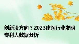 创新没方向？2023建陶行业发明专利大数据分析