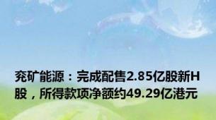 兖矿能源：完成配售2.85亿股新H股，所得款项净额约49.29亿港元