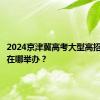 2024京津冀高考大型高招咨询会在哪举办？