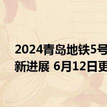 2024青岛地铁5号线最新进展 6月12日更新