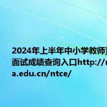 2024年上半年中小学教师资格考试面试成绩查询入口http://ntce.neea.edu.cn/ntce/