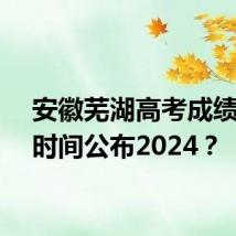 安徽芜湖高考成绩什么时间公布2024？