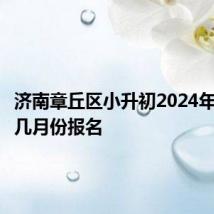 济南章丘区小升初2024年报名在几月份报名