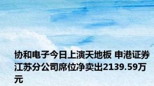 协和电子今日上演天地板 申港证券江苏分公司席位净卖出2139.59万元