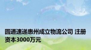 圆通速递惠州成立物流公司 注册资本3000万元