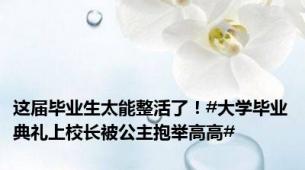 这届毕业生太能整活了！#大学毕业典礼上校长被公主抱举高高#