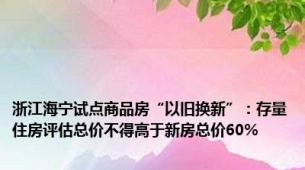 浙江海宁试点商品房“以旧换新”：存量住房评估总价不得高于新房总价60%