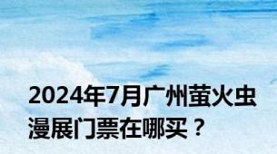 2024年7月广州萤火虫漫展门票在哪买？