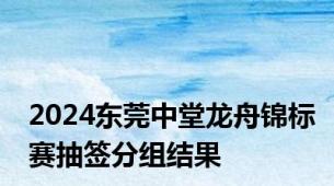 2024东莞中堂龙舟锦标赛抽签分组结果