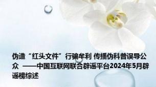 伪造“红头文件”行骗牟利 传播伪科普误导公众  ——中国互联网联合辟谣平台2024年5月辟谣榜综述