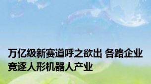 万亿级新赛道呼之欲出 各路企业竞逐人形机器人产业