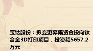 宝钛股份：拟变更募集资金投向钛合金3D打印项目，投资额5657.2万元