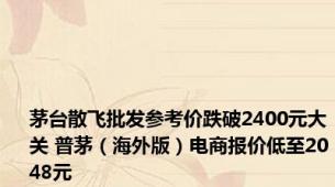 茅台散飞批发参考价跌破2400元大关 普茅（海外版）电商报价低至2048元