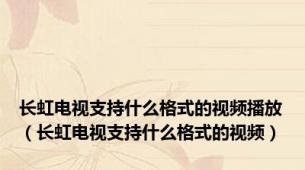 长虹电视支持什么格式的视频播放（长虹电视支持什么格式的视频）