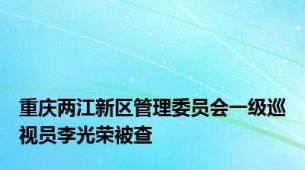 重庆两江新区管理委员会一级巡视员李光荣被查