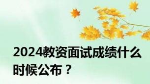 2024教资面试成绩什么时候公布？